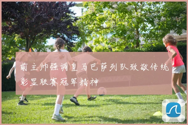 前主帅强调皇马巴萨列队致敬传统彰显联赛冠军精神