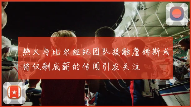 热火与比尔经纪团队接触詹姆斯或将仅剩底薪的传闻引发关注
