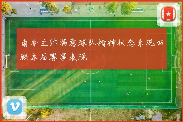 南非主帅满意球队精神状态乐观回顾本届赛事表现