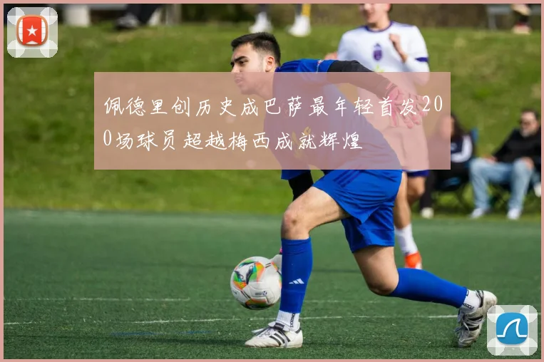 佩德里创历史成巴萨最年轻首发200场球员超越梅西成就辉煌