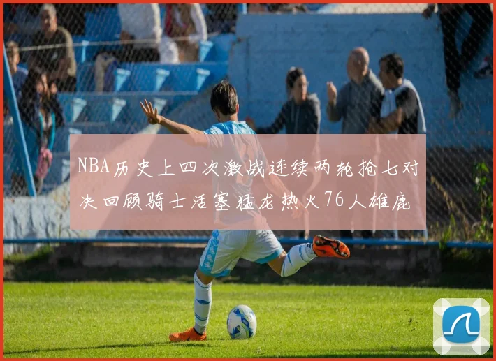 NBA历史上四次激战连续两轮抢七对决回顾骑士活塞猛龙热火76人雄鹿子弹马刺
