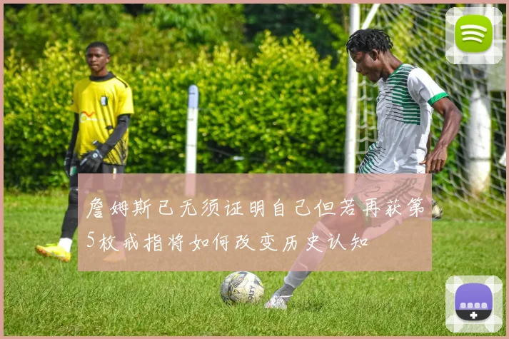 詹姆斯已无须证明自己但若再获第5枚戒指将如何改变历史认知