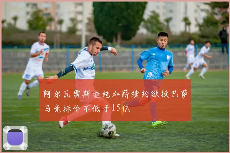 阿尔瓦雷斯拒绝加薪续约欲投巴萨马竞标价不低于15亿